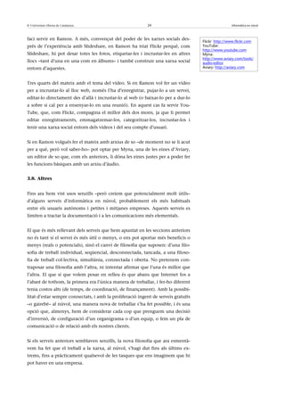 © Universitat Oberta de Catalunya                          24                                       Informàtica en núvol



faci servir en Ramon. A més, convençut del poder de les xarxes socials des-
                                                                                    Flickr: http://www.flickr.com
prés de l’experiència amb Slideshare, en Ramon ha triat Flickr perquè, com          YouTube:
                                                                                    http://www.youtube.com
Slideshare, hi pot desar totes les fotos, etiquetar-les i incrustar-les en altres   Myna:
                                                                                    http://www.aviary.com/tools/
llocs –tant d’una en una com en àlbums– i també construir una xarxa social          audio-editor
entorn d’aquestes.                                                                  Aviary: http://aviary.com



Tres quarts del mateix amb el tema del vídeo. Si en Ramon vol fer un vídeo
per a incrustar-lo al lloc web, només l’ha d’enregistrar, pujar-lo a un servei,
editar-lo directament des d’allà i incrustar-lo al web (o baixar-lo per a dur-lo
a sobre si cal per a ensenyar-lo en una reunió). En aquest cas fa servir You-
Tube, que, com Flickr, compagina el millor dels dos mons, ja que li permet
editar enregistraments, emmagatzemar-los, categoritzar-los, incrustar-los i
tenir una xarxa social entorn dels vídeos i del seu compte d’usuari.


Si en Ramon volgués fer el mateix amb arxius de so –de moment no se li acut
per a què, però vol saber-ho– pot optar per Myna, una de les eines d’Aviary,
un editor de so que, com els anteriors, li dóna les eines justes per a poder fer
les funcions bàsiques amb un arxiu d’àudio.


3.8. Altres


Fins ara hem vist usos senzills –però creiem que potencialment molt útils–
d’alguns serveis d’informàtica en núvol, probablement els més habituals
entre els usuaris autònoms i petites i mitjanes empreses. Aquests serveis es
limiten a tractar la documentació i a les comunicacions més elementals.


El que és més rellevant dels serveis que hem apuntat en les seccions anteriors
no és tant si el servei és més útil o menys, o ens pot aportar més beneficis o
menys (reals o potencials), sinó el canvi de filosofia que suposen: d’una filo-
sofia de treball individual, seqüencial, desconnectada, tancada, a una filoso-
fia de treball col·lectiva, simultània, connectada i oberta. No pretenem con-
traposar una filosofia amb l’altra, ni intentar afirmar que l’una és millor que
l’altra. El que sí que volem posar en relleu és que abans que Internet fos a
l’abast de tothom, la primera era l’única manera de treballar, i fer-ho diferent
tenia costos alts (de temps, de coordinació, de finançament). Amb la possibi-
litat d’estar sempre connectats, i amb la proliferació ingent de serveis gratuïts
–o gairebé– al núvol, una manera nova de treballar s’ha fet possible, i és una
opció que, almenys, hem de considerar cada cop que prenguem una decisió
d’inversió, de configuració d’un organigrama o d’un equip, o fem un pla de
comunicació o de relació amb els nostres clients.


Si els serveis anteriors semblaven senzills, la nova filosofia que ara esmentà-
vem ha fet que el treball a la xarxa, al núvol, s’hagi dut fins als últims ex-
trems, fins a pràcticament qualsevol de les tasques que ens imaginem que hi
pot haver en una empresa.
 