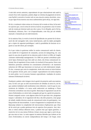 © Universitat Oberta de Catalunya                          25                                      Informàtica en núvol



A més dels serveis anteriors, especialment els que relacionàvem més amb la
                                                                                   PayPal:
creació d’un web corporatiu, podem afegir un sistema de pagament al núvol,         http://www.paypal.com
                                                                                   Shopify:
com PayPal i convertir el nostre web en una eina de comerç electrònic, enca-       http://www.shopify.com/
                                                                                   Etsy: http://www.etsy.com/
ra que sigui d’una manera una mica rudimentària (però eficaç, tot sigui dit).      Amiando:
                                                                                   http://amiando.com/
                                                                                   Quickbooks:
De fet, si realment volem entrar en el terreny de la venda en línia, hi ha mol-    http://quickbooksonline.intuit.
                                                                                   com/
tes opcions que, com la resta de serveis al núvol, ens permeten crear el nostre    Salesforce:
web de venda per Internet amb uns clics i prou. Un és Shopify, però n’hi ha,       http://www.salesforce.com

literalment, dotzenes, fins i tot d’especialitzades, com Etsy per als treballs
manuals o Amiando per als esdeveniments.


En la mateixa línia, la versió al núvol de Quickbooks ens permet fer la factu-
ració des del navegador web, sense instal·lacions, amb les dades protegides
per a còpies de seguretat periòdiques i amb la possibilitat de facturar on si-
guem (a casa del client, per exemple).


Si el que volem és gestionar millor la nostra comunicació amb els clients,
com també fer el seguiment de comandes, accions de màrqueting, etc. una
opció és una eina de gestió de les relacions amb el client (o CRM, de l’anglès
customer relationsihp management). Un CRM ens permet centralitzar qual-
sevol tipus d’interacció que fem amb un client, des d’una comunicació in-
formal, fins al seguiment d’una venda o la resolució d’una queixa. Eines com
Salesforce permeten substituir les costosíssimes (d’instal·lar i de mantenir)
solucions de CRM que funcionen en local per un web relativament simple.
És clar, a mesura que creix la complexitat, molts dels serveis al núvol deixen
de ser gratuïts. Sovint, però, surt a compte –especialment si la nostra empresa
és molt petita i no té recursos humans especialitzats– traslladar els nostres
sistemes d’informació al núvol.


Finalment, podem voler integrar tota la gestió de projectes amb una mateixa        Basecamp:
eina. És ben cert que un dels inconvenients de treballar al núvol és, de fet,      http://basecamphq.com/

que acabem treballant amb moltíssimes eines diferents, i això fa que la con-
veniència de treballar a la xarxa acabi esdevenint un maldecap a l’hora
d’intentar centralitzar una mica la gestió. Basecamp és segurament una de les
eines d’informàtica en núvol més conegudes pel que fa a gestió de projectes.
Permet compartir arxius –com algunes altres de les que hem vist– programar
tasques i calendaris, fer el seguiment del dia a dia dels projectes, crear grups
de treball, establir diversos canals de comunicació entre els participants, i un
llarg etcètera de funcionalitats. A canvi d’augmentar la complexitat de l’eina,
Basecamp redueix la complexitat del microcosmos d’aplicacions que s’han
de fer servir per a poder gestionar tots els aspectes d’un projecte. Així, deci-
dim si volem utilitzar diferents eines, i podem triar que siguin gratuïtes, o
reunir-ho tot en una mena d’oficina virtual, encara que sigui a canvi de pa-
gar una mica al mes. La resta segueix la mateixa filosofia que trobem en les
eines d’informàtica en núvol: independència del temps i de l’espai, sense
 