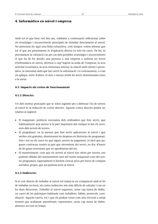 © Universitat Oberta de Catalunya                           27                       Informàtica en núvol



4. Informàtica en núvol i empresa




Amb tot el que hem vist fins ara, voldríem a continuació reflexionar sobre
els avantatges i inconvenients principals de treballar directament al núvol.
No pretenem fer aquí una llista exhaustiva, com tampoc volem afirmar que
tot el que ara presentarem és d’aplicació directa en tots els casos. De fet, és
precisament la valoració cas per cas dels possibles avantatges i inconvenients
el que ha de fer decidir una persona o una empresa a utilitzar un servei
d’informàtica en núvol, diversos o cap! Segons la mida de l’empresa, la seva
activitat econòmica, la seva estructura interna, la relació amb clients i prove-
ïdors, la intensitat amb què faci servir la informació i el coneixement, o com
els apliqui, entre d’altres, té més o menys sentit fer servir determinades eines
a la xarxa.


4.1. Impacte als costos de funcionament


4.1.1. Directes


Un dels motius principals que se solen esgrimir per a defensar l’ús de serveis
al núvol és la reducció de costos directes. Aquests costos directes poden ser
relatius al següent:


•   El maquinari: potència necessària dels ordinadors que fem servir, que
    habitualment serà menor si la part important del còmput la fan els servi-
    dors dels serveis de tercers.
•   El programari: en la mesura que fem servir aplicacions al núvol i que
    moltes són gratuïtes, disminuiran les despeses en llicències de programari.
    Fins i tot en els casos en què siguin serveis de pagament, és fàcil que pu-
    guem contractar només la part que necessitem del servei, en lloc d’haver
    de fer grans inversions que no aprofitarem del tot.
•   El manteniment: com que els serveis al núvol són oferts per tercers, ens
    podrem oblidar del manteniment tant del nostre maquinari com del nos-
    tre programari, especialment si havíem crescut prou per haver de comprar
    servidors propis, que ara podrem tenir al núvol.


4.1.2. Indirectes


Si el cost directe de treballar al núvol sol reduir-se en comparació amb el fet
de treballar en local, els costos indirectes són més difícils de calcular i van en
les dues direccions. Treballar al núvol requereix, sense cap mena de dubte,
un canvi de les pràctiques habituals com treballem: hàbits, protocols, coor-
dinació. Aquests canvis, tot i que els podem veure com una inversió a mitjà
termini que acabarem amortitzant, representen, sense cap mena de dubte,
almenys un cost en temps.
 