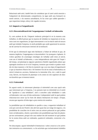 © Universitat Oberta de Catalunya                           28                      Informàtica en núvol



Relacionat amb això, també hem de considerar que el canvi anirà associat a
l’adquisició de determinades competències. Ja sigui amb una formació en
sentit estricte, o de manera autodidacta, hi ha coses que caldrà aprendre i
que requeriran temps, esforç i de vegades recursos.


4.2. Impacte a l’organització


4.2.1. Descentralització de l’organigrama i treball col·laboratiu


Si, com acabem de dir, l’impacte indirecte principal és en la manera com
treballen, és difícil pensar que la manera de treballar no impactarà en la ma-
nera com ens organitzem. Ja sigui internament o en la relació amb els tercers
amb qui treballa l’empresa, és molt probable que acabi apareixent la necessi-
tat de canviar les estructures internes de la institució.


El fet que la informació sigui més fàcilment a l’abast de tothom fa que, de
manera implícita, l’organigrama es descentralitzi i les jerarquies s’aplanin. Si
volem aprofitar els avantatges estratègics de treballar amb eines al núvol,
com ara el treball col·laboratiu, o una independència més gran de l’espai i
del temps, cal plantejar-se algunes qüestions d’àmbit organitzatiu abans que
apareguin tensions en el si de l’empresa, tensions que només es poden resol-
dre de dues maneres: o bé fem la transició cap a un nou tipus d’organització
(i que ja hauríem d’haver fet) o bé limitem l’ús de les eines d’informàtica en
núvol (vetant-ne accessos, limitant-ne la intensitat d’ús, etc.), amb la qual
cosa, llavors, ens haurem de plantejar si els costos no són superiors als min-
sos beneficis que n’estarem traient.


4.2.2. Teletreball


En aquest sentit, és interessant plantejar el teletreball com una opció més
que interessant per a l’empresa. I no pensem tant en teletreball en el sentit
de “quedar-se a casa treballant”, sinó a concebre cada treballador o cada
col·laborador com una cèl·lula autònoma i independent amb la qual podem
relacionar-nos sense (ja ho hem dit abans) limitacions de temps i d’espai,
encara que aquesta cèl·lula sigui a pocs metres de nosaltres.


La possibilitat que els treballadors es quedin a casa, o segueixin treballant al
cent per cent des de l’hotel o des del tren quan fan un viatge de negocis, o la
possibilitat de concebre tot el món com un entorn potencial en què podem
tenir col·laboradors, clients o proveïdors són possibilitats que hem de plante-
jar-nos seriosament, perquè són una realitat des del moment en què podem
fer la nostra feina amb un ordinador, qualsevol ordinador, connectat a In-
ternet.


Per descomptat, aquest teletreball té limitacions i solen cenyir-se a les activi-
tats intensives en coneixement, o a les activitats que exclusivament treballen
 