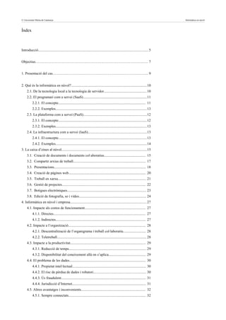 © Universitat Oberta de Catalunya                                                                  3                                     Informàtica en núvol



Índex



Introducció......................................................................................................................... 5


Objectius…………………………………………………………………………………. 7


1. Presentació del cas…………………………………………………………………….. 9


2. Què és la informàtica en núvol?................................................................................... 10
     2.1. De la tecnologia local a la tecnologia de servidor............................................... 10
     2.2. El programari com a servei (SaaS)...................................................................... 11
           2.2.1. El concepte................................................................................................ 11
           2.2.2. Exemples.................................................................................................... 13
     2.3. La plataforma com a servei (PaaS)...................................................................... 12
           2.3.1. El concepte................................................................................................. 12
           2.3.2. Exemples.................................................................................................... 13
     2.4. La infraestructura com a servei (IaaS).................................................................13
           2.4.1. El concepte................................................................................................. 13
           2.4.2. Exemples.................................................................................................... 14
3. La caixa d’eines al núvol..............................................................................................15
     3.1. Creació de documents i documents col·aboratius.............................................. 15
     3.2. Compartir arxius de treball................................................................................ 17
     3.3. Presentacions..................................................................................................... 18
     3.4. Creació de pàgines web..................................................................................... 20
     3.5. Treball en xarxa................................................................................................. 21
     3.6. Gestió de projectes............................................................................................ 22
     3.7. Botigues electròniques....................................................................................... 23
     3.8. Edició de fotografia, so i vídeo.......................................................................... 24
4. Informàtica en núvol i empresa.................................................................................... 27
     4.1. Impacte als costos de funcionament................................................................... 27
           4.1.1. Directes..................................................................................................... 27
           4.1.2. Indirectes................................................................................................... 27
     4.2. Impacte a l’organització..................................................................................... 28
           4.2.1. Descentralització de l’organigrama i treball col·laboratiu......................... 28
           4.2.2. Teletreball.................................................................................................. 28
     4.3. Impacte a la productivitat................................................................................... 29
           4.3.1. Reducció de temps..................................................................................... 29
           4.3.2. Disponibilitat del coneixement allà on s’aplica......................................... 29
     4.4. El problema de les dades.................................................................................... 30
           4.4.1. Propietat intel·lectual................................................................................. 30
           4.4.2. El risc de pèrdua de dades i robatori.......................................................... 30
           4.4.3. Ús fraudulent............................................................................................. 31
           4.4.4. Jurisdicció d’Internet................................................................................. 31
     4.5. Altres avantatges i inconvenients....................................................................... 32
           4.5.1. Sempre connectats..................................................................................... 32
 