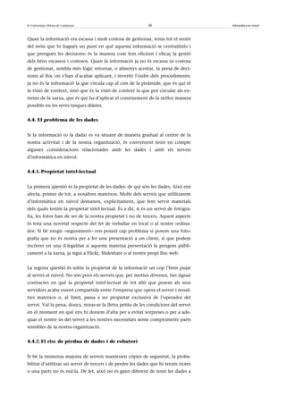 © Universitat Oberta de Catalunya                           30                       Informàtica en núvol



Quan la informació era escassa i molt costosa de gestionar, tenia tot el sentit
del món que hi hagués un punt en què aquesta informació se centralitzés i
que prengués les decisions: és la manera com fem eficient i eficaç la gestió
dels béns escassos i costosos. Quan la informació ja no és escassa ni costosa
de gestionar, sembla més lògic retornar, o almenys acostar, la presa de deci-
sions al lloc on s’han d’acabar aplicant, i invertir l’ordre dels procediments:
ja no és la informació la que circula cap al cim de la piràmide, que és qui té
la visió de context, sinó que és la visió de context la que pot circular als ex-
trems de la xarxa, que és qui ha d’aplicar el coneixement de la millor manera
possible en les seves tasques diàries.


4.4. El problema de les dades


Si la informació (o la dada) es va situant de manera gradual al centre de la
nostra activitat i de la nostra organització, és convenient tenir en compte
algunes consideracions relacionades amb les dades i amb els serveis
d’informàtica en núvol.


4.4.1. Propietat intel·lectual


La primera qüestió és la propietat de les dades: de qui són les dades. Això ens
afecta, primer de tot, a nosaltres mateixos. Molts dels serveis que utilitzarem
d’informàtica en núvol demanen, explícitament, que fem servir materials
dels quals tenim la propietat intel·lectual. És a dir, si és un servei de fotogra-
fia, les fotos han de ser de la nostra propietat i no de tercers. Aquest aspecte
és tota una novetat respecte del fet de treballar en local o al nostre ordina-
dor. Si bé ningú –segurament– ens posarà cap problema si posem una foto-
grafia que no és nostra per a fer una presentació a un client, sí que podem
incórrer en una il·legalitat si aquesta mateixa presentació la pengem públi-
cament a la xarxa, ja sigui a Flickr, Slideshare o al nostre propi lloc web.


La segona qüestió és sobre la propietat de la informació un cop l’hem pujat
al servei al núvol. No són pocs els serveis que, per motius diversos, fan signar
contractes en què la propietat intel·lectual de tot allò que posem als seus
servidors acaba essent compartida entre l’empresa que opera el servei i nosal-
tres mateixos o, al límit, passa a ser propietat exclusiva de l’operador del
servei. Val la pena, doncs, mirar-se la lletra petita de les condicions del servei
en el moment en què ens hi donem d’alta per a evitar sorpreses o per a ade-
quar el nostre ús del servei a les nostres necessitats sense comprometre parts
sensibles de la nostra organització.


4.4.2. El risc de pèrdua de dades i de robatori


Si bé la immensa majoria de serveis mantenen còpies de seguretat, la proba-
bilitat d’utilitzar un servei de tercers i de perdre les dades que hi tenim (totes
o una part) no és nul·la. De fet, això no és gaire diferent de tenir les dades a
 
