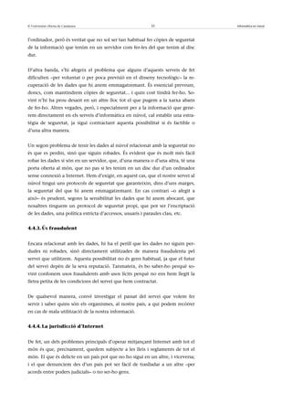 © Universitat Oberta de Catalunya                            31                    Informàtica en núvol



l’ordinador, però és veritat que no sol ser tan habitual fer còpies de seguretat
de la informació que tenim en un servidor com fer-les del que tenim al disc
dur.


D’altra banda, s’hi afegeix el problema que alguns d’aquests serveis de fet
dificulten –per voluntat o per poca previsió en el disseny tecnològic– la re-
cuperació de les dades que hi anem emmagatzemant. És essencial preveure,
doncs, com mantindrem còpies de seguretat... i quin cost tindrà fer-ho. So-
vint n’hi ha prou desant en un altre lloc tot el que pugem a la xarxa abans
de fer-ho. Altres vegades, però, i especialment per a la informació que gene-
rem directament en els serveis d’informàtica en núvol, cal establir una estra-
tègia de seguretat, ja sigui contractant aquesta possibilitat si és factible o
d’una altra manera.


Un segon problema de tenir les dades al núvol relacionat amb la seguretat no
és que es perdin, sinó que siguin robades. És evident que és molt més fàcil
robar les dades si són en un servidor, que, d’una manera o d’una altra, té una
porta oberta al món, que no pas si les tenim en un disc dur d’un ordinador
sense connexió a Internet. Hem d’exigir, en aquest cas, que el nostre servei al
núvol tingui uns protocols de seguretat que garanteixin, dins d’uns marges,
la seguretat del que hi anem emmagatzemant. En cas contrari –o afegit a
això– és prudent, segons la sensibilitat les dades que hi anem abocant, que
nosaltres tinguem un protocol de seguretat propi, que pot ser l’encriptació
de les dades, una política estricta d’accessos, usuaris i paraules clau, etc.


4.4.3. Ús fraudulent


Encara relacionat amb les dades, hi ha el perill que les dades no siguin per-
dudes ni robades, sinó directament utilitzades de manera fraudulenta pel
servei que utilitzem. Aquesta possibilitat no és gens habitual, ja que el futur
del servei depèn de la seva reputació. Tanmateix, és bo saber-ho perquè so-
vint confonem usos fraudulents amb usos lícits perquè no ens hem llegit la
lletra petita de les condicions del servei que hem contractat.


De qualsevol manera, convé investigar el passat del servei que volem fer
servir i saber quins són els organismes, al nostre país, a qui podem recórrer
en cas de mala utilització de la nostra informació.


4.4.4. La jurisdicció d’Internet


De fet, un dels problemes principals d’operar mitjançant Internet amb tot el
món és que, precisament, quedem subjecte a les lleis i reglaments de tot el
món. El que és delicte en un país pot que no ho sigui en un altre, i viceversa;
i el que denunciem des d’un país pot ser fàcil de traslladar a un altre –per
acords entre poders judicials– o no ser-ho gens.
 