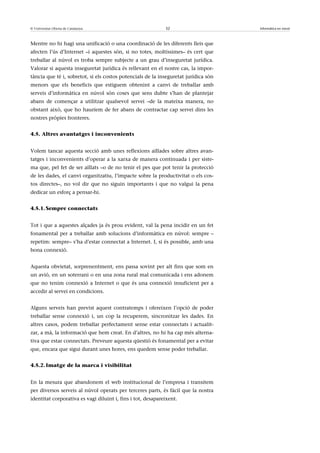 © Universitat Oberta de Catalunya                            32                      Informàtica en núvol



Mentre no hi hagi una unificació o una coordinació de les diferents lleis que
afecten l’ús d’Internet –i aquestes són, si no totes, moltíssimes– és cert que
treballar al núvol es troba sempre subjecte a un grau d’inseguretat jurídica.
Valorar si aquesta inseguretat jurídica és rellevant en el nostre cas, la impor-
tància que té i, sobretot, si els costos potencials de la inseguretat jurídica són
menors que els beneficis que estiguem obtenint a canvi de treballar amb
serveis d’informàtica en núvol són coses que sens dubte s’han de plantejar
abans de començar a utilitzar qualsevol servei –de la mateixa manera, no
obstant això, que ho hauríem de fer abans de contractar cap servei dins les
nostres pròpies fronteres.


4.5. Altres avantatges i inconvenients


Volem tancar aquesta secció amb unes reflexions aïllades sobre altres avan-
tatges i inconvenients d’operar a la xarxa de manera continuada i per siste-
ma que, pel fet de ser aïllats –o de no tenir el pes que pot tenir la protecció
de les dades, el canvi organitzatiu, l’impacte sobre la productivitat o els cos-
tos directes–, no vol dir que no siguin importants i que no valgui la pena
dedicar un esforç a pensar-hi.


4.5.1. Sempre connectats


Tot i que a aquestes alçades ja és prou evident, val la pena incidir en un fet
fonamental per a treballar amb solucions d’informàtica en núvol: sempre –
repetim: sempre– s’ha d’estar connectat a Internet. I, si és possible, amb una
bona connexió.


Aquesta obvietat, sorprenentment, ens passa sovint per alt fins que som en
un avió, en un soterrani o en una zona rural mal comunicada i ens adonem
que no tenim connexió a Internet o que és una connexió insuficient per a
accedir al servei en condicions.


Alguns serveis han previst aquest contratemps i ofereixen l’opció de poder
treballar sense connexió i, un cop la recuperem, sincronitzar les dades. En
altres casos, podem treballar perfectament sense estar connectats i actualit-
zar, a mà, la informació que hem creat. En d’altres, no hi ha cap més alterna-
tiva que estar connectats. Preveure aquesta qüestió és fonamental per a evitar
que, encara que sigui durant unes hores, ens quedem sense poder treballar.


4.5.2. Imatge de la marca i visibilitat


En la mesura que abandonem el web institucional de l’empresa i transitem
per diversos serveis al núvol operats per terceres parts, és fàcil que la nostra
identitat corporativa es vagi diluint i, fins i tot, desapareixent.
 