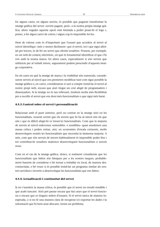 © Universitat Oberta de Catalunya                           33                       Informàtica en núvol



En alguns casos, en alguns serveis, és possible que puguem transformar la
imatge gràfica del servei –sovint pagant, però– a la nostra pròpia imatge grà-
fica; altres vegades aquesta opció està limitada a poder posar-hi el logo i,
potser, a fer algun canvi de colors; i algun cop és impossible fer-ho.


Hem de valorar com és d’important que l’usuari que accedeix al servei al
núvol identifiqui –més o menys fàcilment– que el servei, tot i que sigui allot-
jat per tercers, és de fet un servei que oferim nosaltres. Pensem, per exemple,
en un web de comerç electrònic, en què és fonamental identificar el que s’hi
ven amb la nostra marca. En altres casos, especialment si són serveis que
utilitzem per al treball intern, segurament podem prescindir d’aquesta imat-
ge corporativa.


En els casos en què la imatge de marca i la visibilitat són essencials, conside-
rarem serveis al núvol que ens permeten modificar tant com sigui possible la
imatge gràfica o, en canvi, considerarem si surt a compte instal·lar el servei al
nostre propi web, encara que això tingui un cost afegit de programadors i
dissenyadors. Si la imatge no és tan rellevant, tindrem molta més flexibilitat
per a escollir el servei que ens doni més funcionalitats o que sigui més barat.


4.5.3. Control sobre el servei i personalització


Relacionat amb el punt anterior, però no centrat en la imatge sinó en les
funcionalitats, veurem sovint que els serveis que hi ha al núvol són els que
són i que és difícil afegir-hi (o treure’n) funcionalitats. Com que la majoria
de serveis al núvol esdevenen sostenibles –i rendibles– quan assoleixen una
massa crítica i poden entrar, així, en economies d’escala creixents, molts
desenvolupen només les funcionalitats que necessita la immensa majoria. A
més, com que són serveis de tercers habitualment és impossible poder fins i
tot contribuir-hi nosaltres mateixos desenvolupant funcionalitats o serveis
nous.


Com en el cas de la imatge gràfica, doncs, si realment considerem que les
funcionalitats que falten són bàsiques per a les nostres tasques, probable-
ment haurem de considerar o bé tornar a treballar en local, de manera des-
connectada, o bé veure si és possible instal·lar un programa similar als nos-
tres servidors i invertir a desenvolupar les funcionalitats que ens falten.


4.5.4. Actualització i continuïtat del servei


Si no s’assoleix la massa crítica, és possible que el servei no resulti rendible i
que acabi tancant. Això pot passar encara que faci anys que el servei funcio-
na o encara que es tinguin milers d’usuaris. Si el servei tanca de manera in-
esperada, o si no té una manera clara de recuperar i/o exportar les dades i la
informació que hi hem anat abocant, tenim un problema.
 