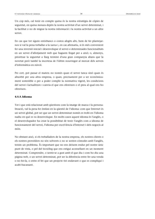 © Universitat Oberta de Catalunya                          34                       Informàtica en núvol



Un cop més, cal tenir en compte quina és la nostra estratègia de còpies de
seguretat, en quina mesura depèn la nostra activitat d’un servei determinat, i
la facilitat o no de migrar la nostra informació i la nostra activitat a un altre
servei.


En cas que tot siguin entrebancs o costos afegits alts, hem de fer plantejar-
nos si val la pena treballar a la xarxa i, en cas afirmatiu, si és més convenient
fer una inversió inicial i desenvolupar el servei o determinades funcionalitats
en un servei d’allotjament web que haguem llogat per a això; o, almenys,
prioritzar la seguretat a llarg termini d’una gran companyia abans que la
novetat però també la incertesa de l’últim nouvingut al mercat dels serveis
d’informàtica en núvol.


Per cert, pot passar el mateix no només quan el servei tanca sinó quan és
absorbit per una altra empresa, o quan, precisament per a ser econòmica-
ment sostenible o per a poder complir la normativa vigent, les condicions
del servei s’actualitzen i canvia el que ens ofereixen o el preu al qual ens ho
ofereixen.


4.5.5. Idioma


Tot i que està relacionat amb qüestions com la imatge de marca i la persona-
lització, val la pena fer èmfasi en la qüestió de l’idioma: com que Internet és
un servei global, pot ser que un servei determinat només es trobi en l’idioma
nadiu en què es va desenvolupar. En molts casos aquest idioma és l’anglès, o
el desenvolupador ha creat la possibilitat de tenir l’anglès com a idioma de
funcionament del servei, l’idioma per excel·lència d’Internet i dels negocis al
món.


No obstant això, si els treballadors de la nostra empresa, els nostres clients o
els nostres proveïdors no són solvents o no se senten còmodes amb l’anglès,
tenim un problema. És important que no ens deixem endur pel nostre únic
punt de vista, o pel del tecnòleg que ens estigui aconsellant en un moment
determinat. Comprendre, o sentir-se a gust amb el que diu i com ho diu una
pàgina web, o un servei determinat, pot ser la diferència entre fer una venda
o no fer-la, o entre el fet que un projecte tiri endavant o que es compliqui i
acabi fracassant.
 