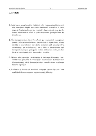 © Universitat Oberta de Catalunya                             37                    Informàtica en núvol



Activitats




1. Redacteu un assaig breu (1 o 2 pàgines) sobre els avantatges i inconveni-
      ents principals d’adoptar solucions d’informàtica en núvol a la vostra
      empresa. Analitzeu el vostre cas personal i digueu en què creus que les
      eines d’informàtica en núvol us poden ajudar i en quins processos po-
      drien fer-ho.


2. Creeu una presentació (tipus PowerPoint) que resumeixi els punts princi-
      pals de l’assaig anterior (màxim 5 diapositives). És important ser sintètic
      i incidir en els punts més importants. Comenceu amb una diapositiva
      que expliqui a què us dediqueu o a què es dedica la vostra empresa, i en
      les següents expliqueu quins punts podrien millorar (en costos, en efici-
      ència, en eficàcia) amb eines d’informàtica en núvol.


3. Debateu sobre els assajos i presentacions de tots els participants del curs, i
      identifiqueu quins són els avantatges i inconvenients d’utilitzar eines
      d’informàtica en núvol. Compartiu quines eines feu servir –o voldríeu
      fer servir– i per què.


4. Contribuïu a elaborar un document compartit –al wiki de l’aula– amb
      una llista de les conclusions o punts principals del debat.
 