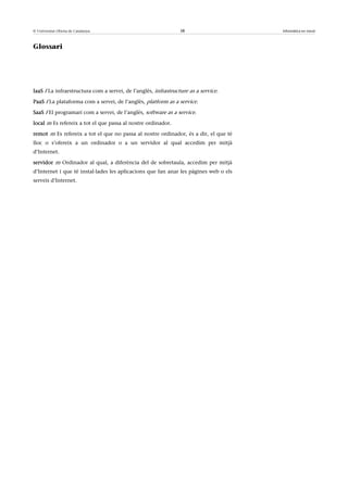© Universitat Oberta de Catalunya                               38                    Informàtica en núvol



Glossari




IaaS f La infraestructura com a servei, de l’anglès, infrastructure as a service.

PaaS f La plataforma com a servei, de l’anglès, platform as a service.

SaaS f El programari com a servei, de l’anglès, software as a service.

local m Es refereix a tot el que passa al nostre ordinador.

remot m Es refereix a tot el que no passa al nostre ordinador, és a dir, el que té
lloc o s’ofereix a un ordinador o a un servidor al qual accedim per mitjà
d’Internet.

servidor m Ordinador al qual, a diferència del de sobretaula, accedim per mitjà
d’Internet i que té instal·lades les aplicacions que fan anar les pàgines web o els
serveis d’Internet.
 