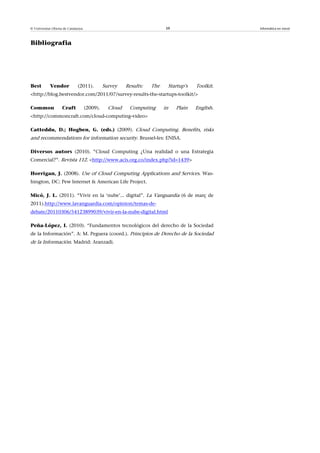 © Universitat Oberta de Catalunya                                        39                      Informàtica en núvol



Bibliografia




Best        Vendor           (2011).          Survey    Results:   The    Startup’s   Toolkit.
<http://blog.bestvendor.com/2011/07/survey-results-the-startups-toolkit/>

Common              Craft           (2009).     Cloud    Computing       in   Plain   English.
<http://commoncraft.com/cloud-computing-video>

Catteddu, D.; Hogben, G. (eds.) (2009). Cloud Computing. Benefits, risks
and recommendations for information security. Brussel·les: ENISA.

Diversos autors (2010). “Cloud Computing ¿Una realidad o una Estrategia
Comercial?”. Revista 112. <http://www.acis.org.co/index.php?id=1439>

Horrigan, J. (2008). Use of Cloud Computing Applications and Services. Was-
hington, DC: Pew Internet & American Life Project.

Micó, J. L. (2011). “Vivir en la ‘nube’... digital”. La Vanguardia (6 de març de
2011).http://www.lavanguardia.com/opinion/temas-de-
debate/20110306/54123899039/vivir-en-la-nube-digital.html

Peña-López, I. (2010). “Fundamentos tecnológicos del derecho de la Sociedad
de la Información”. A: M. Peguera (coord.). Principios de Derecho de la Sociedad
de la Información. Madrid: Aranzadi.
 