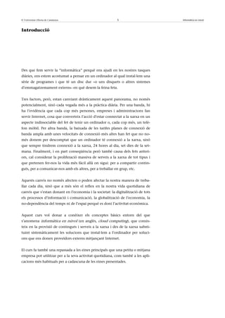 © Universitat Oberta de Catalunya                          5                       Informàtica en núvol



Introducció




Des que fem servir la “informàtica” perquè ens ajudi en les nostres tasques
diàries, ens estem acostumat a pensar en un ordinador al qual instal·lem una
sèrie de programes i que té un disc dur –o uns disquets o altres sistemes
d’emmagatzemament externs– en què desem la feina feta.


Tres factors, però, estan canviant dràsticament aquest panorama, no només
potencialment, sinó cada vegada més a la pràctica diària. Per una banda, hi
ha l’evidència que cada cop més persones, empreses i administracions fan
servir Internet, cosa que converteix l’acció d’estar connectat a la xarxa en un
aspecte indissociable del fet de tenir un ordinador o, cada cop més, un telè-
fon mòbil. Per altra banda, la baixada de les tarifes planes de connexió de
banda ampla amb unes velocitats de connexió més altes han fet que no no-
més donem per descomptat que un ordinador té connexió a la xarxa, sinó
que sempre tindrem connexió a la xarxa, 24 hores al dia, set dies de la set-
mana. Finalment, i en part conseqüència però també causa dels fets anteri-
ors, cal considerar la proliferació massiva de serveis a la xarxa de tot tipus i
que pretenen fer-nos la vida més fàcil allà on sigui: per a compartir contin-
guts, per a comunicar-nos amb els altres, per a treballar en grup, etc.


Aquests canvis no només afecten o poden afectar la nostra manera de treba-
llar cada dia, sinó que a més són el reflex en la nostra vida quotidiana de
canvis que s’estan donant en l’economia i la societat: la digitalització de tots
els processos d’informació i comunicació, la globalització de l’economia, la
no-dependència del temps ni de l’espai perquè es doni l’activitat econòmica.


Aquest curs vol donar a conèixer els conceptes bàsics entorn del que
s’anomena informàtica en núvol (en anglès, cloud computing), que consis-
teix en la provisió de continguts i serveis a la xarxa i des de la xarxa substi-
tuint sistemàticament les solucions que instal·lem a l’ordinador per soluci-
ons que ens donen proveïdors externs mitjançant Internet.


El curs fa també una repassada a les eines principals que una petita o mitjana
empresa pot utilitzar per a la seva activitat quotidiana, com també a les apli-
cacions més habituals per a cadascuna de les eines presentades.
 