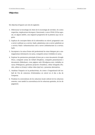 © Universitat Oberta de Catalunya                             7                     Informàtica en núvol



Objectius




Els objectius d’aquest curs són els següents:


1. Diferenciar la tecnologia de client de la tecnologia de servidor; els costos
    respectius, implicacions tècniques i funcionals; i com el Web 2.0 ha supo-
    sat, en alguns àmbits, una migració progressiva de la primera cap a la se-
    gona.

2. Explicar els conceptes bàsics de la informàtica en núvol: programari com
    a servei (software as a service, SaaS), plataforma com a servei (platform as
    a service, PaaS) i infraestructura com a servei (infrastructure as a service,
    IaaS).

3. Incorporar a la caixa d’eines del professional les eines bàsiques per a em-
    magatzemar informació a la xarxa, compartir arxius i treballar en xarxa.

4. Explorar les prestacions principals d’eines per a crear documents (Google
    Docs), compartir arxius de treball (Dropbox), compartir presentacions i
    documents (Slideshare), crear pàgines web (Wordpress.com), treballar en
    xarxa (Wikispaces), gestionar projectes (Teambox), editar fotografia (Pic-
    nik), editar so (Aviary) i editar vídeo (JayCut), i presentar alternatives.

5. Analitzar l’impacte en la productivitat, els costos i l’organització del tre-
    ball de l’ús de solucions d’informàtica en núvol en el dia a dia de
    l’empresa.

6. Ponderar la conveniència de les solucions locals enfront de les solucions
    remotes, com també la conveniència de les solucions gratuïtes, de les de
    pagament.
 