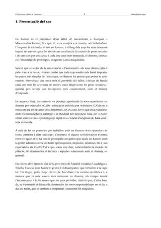 © Universitat Oberta de Catalunya                           9                       Informàtica en núvol



1. Presentació del cas




En Ramon és el propietari d’un taller de mecanitzats a Aranjuez –
Mecanizados Ramon, SL– que té, si es compta a si mateix, set treballadors.
L’empresa la va fundar el seu avi Ramon, i al llarg dels anys ha anat desenvo-
lupant els serveis típics del sector: per una banda, la creació de peces seriades
i de precisió; per una altra, i cada cop amb més demanda, el disseny, fabrica-
ció i muntatge de prototipus, maquetes i altra maquinària.


Veient que el sector de la construcció o l’automoció –els seus clients princi-
pals– van a la baixa, i veient també que cada cop resulta més barat importar
les peces més simples de l’estranger, en Ramon ha pensat que potser és con-
venient diversificar una mica més el portfolio del taller, i deixar de banda
cada cop més les activitats de menys valor afegit (com les peces seriades) i
apostar pels serveis que incorporen més coneixement, com el disseny
d’originals.


En aquesta línia, darrerament es planteja aprofundir la seva experiència en
disseny per ordinador (CAD) i fabricació assistida per ordinador (CAM) per a
entrar de ple en el camp de la impressió 3D, és a dir, tot el que està relacionat
amb les manufactures additives i el modelat per deposició fosa, per a poder
oferir serveis com el prototipatge ràpid o la creació d’originals de baix cost i
sota demanda.


A més de les sis persones que treballen amb en Ramon –tots operadors de
torns, premses i altre utillatge–, l’empresa té alguns col·laboradors externs,
entre els quals n’hi ha dos de principals: un gestor que ajuda en Ramon amb
la gestió administrativa del taller (pressupostos, impostos, nòmines, etc.) i un
especialista en CAD/CAM a qui, cada cop més, subcontracta la creació de
plànols, de documentació tècnica i aspectes relacionats amb el disseny en
general.


Els clients d’en Ramon són de la província de Madrid i rodalia (Guadalajara,
Toledo, Conca), com també el gestor i el dissenyador, que treballen a la capi-
tal. Ha tingut, però, força clients de Barcelona i la cornisa cantàbrica i, a
mesura que fa més serveis més intensius en disseny, els viatges també
s’incrementen i hi ha mesos que no para pel taller. Això fa que, d’altra ban-
da, se li presenti el dilema de desatendre les seves responsabilitats en el dia a
dia del taller, que se centren a programar i mantenir les màquines.
 