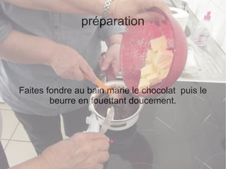 préparation
Faites fondre au bain marie le chocolat puis le
beurre en fouettant doucement.