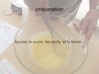 préparation
Ajoutez le sucre, les œufs, et la farine .