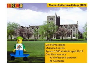 Thomas Rotherham College (TRC)




Sixth form college
Majority A‐Levels
Approx 1,500 students aged 16‐19
One library service
    X1 Professional Librarian
    X5 Assistants
 