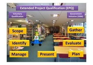 Extended Project Qualification (EPQ)
 Voluntary                                 Government 
Qualification                            Initiative (2006)




Scope                                    Gather

Identify                               Evaluate

Manage                Present               Plan
 