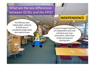 What are the key differences 
between GCSEs and the EPQ?
                                        INDEPENDENCE
    The EPQ was very 
  independent, whereas 
      at GCSE you’re            A much stronger emphasis 
 completely taught what         on independent work and 
    you need to know               coming to your own 
                                 conclusions, rather than 
                                   simply learning and 
                                      reciting facts
 