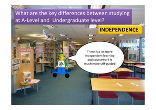 What are the key differences between studying 
at A‐Level and  Undergraduate level?
                                     INDEPENDENCE


                             There is a lot more 
                           independent learning 
                             and coursework is 
                           much more self‐guided
 