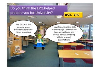 Do you think the EPQ helped 
prepare you for University?
                                        85% YES

    The EPQ was the 
     stepping stone       I have found that the skills 
  between further and    learnt through the EPQ have 
    higher education        been very valuable and 
                           useful, particularly being 
                               able to research 
                                 systematically
 