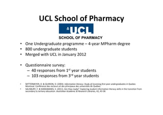 UCL School of Pharmacy

• One Undergraduate programme – 4‐year MPharm degree
• 800 undergraduate students
• Merged with UCL in January 2012

• Questionnaire survey:
   – 40 responses from 1st year students
   – 103 responses from 3rd year students
•   MITTERMEYER, D. & QUIRION, D. (2003). Information literacy: Study of incoming first‐year undergraduates in Quebec. 
    Montreal: Conférence des recteurs et des principaux des universités de Québec.
•   SALISBURY, F. & KARASMANIS, S. (2011). Are they ready?  Exploring student information literacy skills in the transition from 
    secondary to tertiary education. Australian Academic & Research Libraries, 42, 43‐58.
 