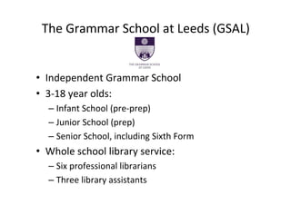 The Grammar School at Leeds (GSAL)


• Independent Grammar School
• 3‐18 year olds:
  – Infant School (pre‐prep)
  – Junior School (prep)
  – Senior School, including Sixth Form
• Whole school library service:
  – Six professional librarians
  – Three library assistants
 