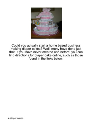 Could you actually start a home based business
  making diaper cakes? Well, many have done just
that. If you have never created one before, you can
find directions for diaper cake online, such as those
               found in the links below.




e diaper cakes
 