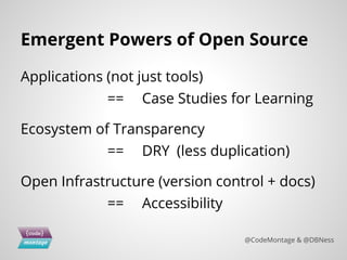 Emergent Powers of Open Source
Applications (not just tools)
== Case Studies for Learning
Ecosystem of Transparency
== DRY (less duplication)
Open Infrastructure (version control + docs)
== Accessibility
@CodeMontage & @DBNess
 