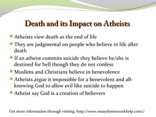 DDeeaatthh aanndd iittss IImmppaacctt oonn AAtthheeiissttss 
Atheists view death as the end of life 
They are judgmental on people who believe in life after 
death 
If an atheist commits suicide they believe he/she is 
destined for hell though they do not confess 
Muslims and Christians believe in benevolence 
Atheists argue it impossible for a benevolent and all-knowing 
God to allow evil like suicide to happen 
Atheist say God is a creation of believers 
Get more information through visiting: http://www.essayshomeworkhelp.com// 
 