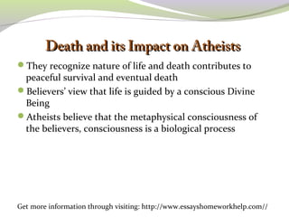 DDeeaatthh aanndd iittss IImmppaacctt oonn AAtthheeiissttss 
They recognize nature of life and death contributes to 
peaceful survival and eventual death 
Believers’ view that life is guided by a conscious Divine 
Being 
Atheists believe that the metaphysical consciousness of 
the believers, consciousness is a biological process 
Get more information through visiting: http://www.essayshomeworkhelp.com// 
 