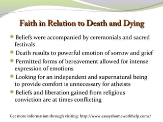 FFaaiitthh iinn RReellaattiioonn ttoo DDeeaatthh aanndd DDyyiinngg 
Beliefs were accompanied by ceremonials and sacred 
festivals 
Death results to powerful emotion of sorrow and grief 
Permitted forms of bereavement allowed for intense 
expression of emotions 
Looking for an independent and supernatural being 
to provide comfort is unnecessary for atheists 
Beliefs and liberation gained from religious 
conviction are at times conflicting 
Get more information through visiting: http://www.essayshomeworkhelp.com// 
 