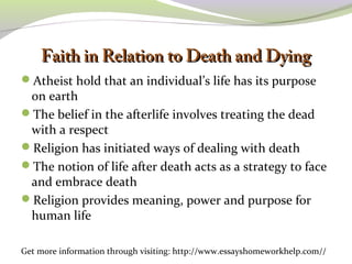 FFaaiitthh iinn RReellaattiioonn ttoo DDeeaatthh aanndd DDyyiinngg 
Atheist hold that an individual’s life has its purpose 
on earth 
The belief in the afterlife involves treating the dead 
with a respect 
Religion has initiated ways of dealing with death 
The notion of life after death acts as a strategy to face 
and embrace death 
Religion provides meaning, power and purpose for 
human life 
Get more information through visiting: http://www.essayshomeworkhelp.com// 
 
