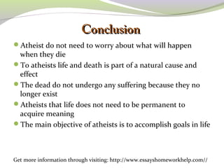 CCoonncclluussiioonn 
Atheist do not need to worry about what will happen 
when they die 
To atheists life and death is part of a natural cause and 
effect 
The dead do not undergo any suffering because they no 
longer exist 
Atheists that life does not need to be permanent to 
acquire meaning 
The main objective of atheists is to accomplish goals in life 
Get more information through visiting: http://www.essayshomeworkhelp.com// 
 