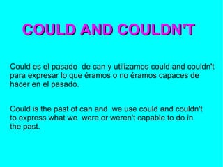 COULD AND COULDN'T Could es el pasado  de can y utilizamos could and couldn't para expresar lo que éramos o no éramos capaces de hacer en el pasado. Could is the past of can and  we use could and couldn't to express what we  were or weren't capable to do in the past. 