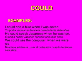 COULD   EXAMPLES: I could ride a bike when I was seven. Yo podía  montar en bicicleta cuando tenia siete años. He could speak Japanese when he was ten. Él podía hablar Japonés cuando tenía diez años. We could use the computer  when we were six. Nosotros sabíamos  usar el ordenador cuando teniamos seis años. 