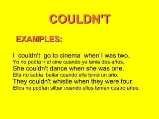 COULDN'T EXAMPLES: I  couldn't  go to cinema  when I was two. Yo no podía ir al cine cuando yo tenia dos años. She couldn't dance when she was one. Ella no sabía  bailar cuando ella tenia un año. They couldn't whistle when they were four. Ellos no podían silbar cuando ellos tenían cuatro años. 
