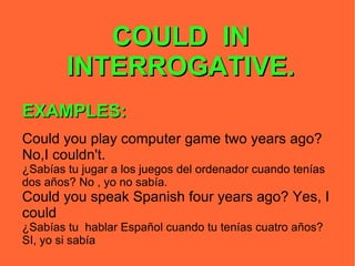COULD  IN INTERROGATIVE. EXAMPLES: Could you play computer game two years ago? No,I couldn't.  ¿Sabías tu jugar a los juegos del ordenador cuando tenías dos años? No , yo no sabía. Could you speak Spanish four years ago? Yes, I could ¿Sabías tu  hablar Español cuando tu tenías cuatro años? SI, yo si sabía 