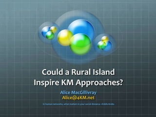 Could a Rural Island
Inspire KM Approaches?
Alice MacGillivray
Alice@4KM.net
In human networks, what matters is your social distance ~Valdis Krebs
 