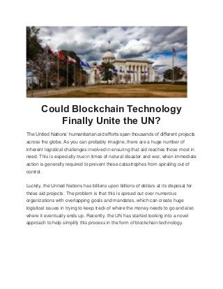 Could Blockchain Technology
Finally Unite the UN?
The United Nations’ humanitarian aid efforts span thousands of different projects
across the globe. As you can probably imagine, there are a huge number of
inherent logistical challenges involved in ensuring that aid reaches those most in
need. This is especially true in times of natural disaster and war, when immediate
action is generally required to prevent these catastrophes from spiraling out of
control.
Luckily, the United Nations has billions upon billions of dollars at its disposal for
these aid projects. The problem is that this is spread out over numerous
organizations with overlapping goals and mandates, which can create huge
logistical issues in trying to keep track of where the money needs to go and also
where it eventually ends up. Recently, the UN has started looking into a novel
approach to help simplify this process in the form of blockchain technology.
 