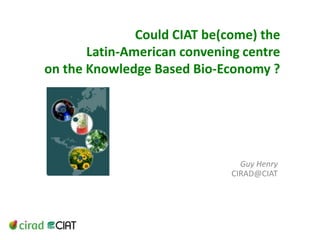 Could CIAT be(come) the Latin-American convening centre on the Knowledge Based Bio-Economy ? Guy Henry CIRAD@CIAT 