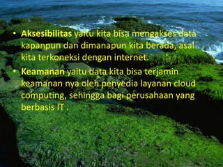 • Aksesibilitas yaitu kita bisa mengakses data
kapanpun dan dimanapun kita berada, asal
kita terkoneksi dengan internet.
• Keamanan yaitu data kita bisa terjamin
keamanan nya oleh penyedia layanan cloud
computing, sehingga bagi perusahaan yang
berbasis IT .
 