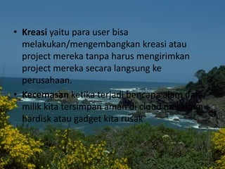 • Kreasi yaitu para user bisa
melakukan/mengembangkan kreasi atau
project mereka tanpa harus mengirimkan
project mereka secara langsung ke
perusahaan.
• Kecemasan ketika terjadi bencana alam data
milik kita tersimpan aman di cloud meskipun
hardisk atau gadget kita rusak
 