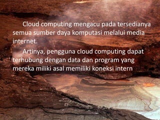 Cloud computing mengacu pada tersedianya
semua sumber daya komputasi melalui media
internet.
Artinya, pengguna cloud computing dapat
terhubung dengan data dan program yang
mereka miliki asal memiliki koneksi internet.
 