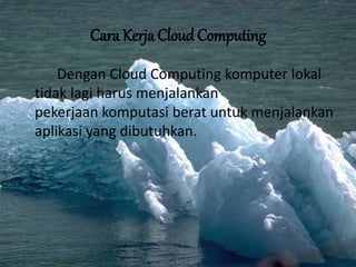 Cara Kerja Cloud Computing
Dengan Cloud Computing komputer lokal
tidak lagi harus menjalankan
pekerjaan komputasi berat untuk menjalankan
aplikasi yang dibutuhkan.
 
