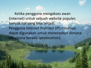 Ketika pengguna mengakses awan
(internet) untuk sebuah website populer,
banyak hal yang bisa terjadi.
Pengguna Internet Protokol (IP) misalnya
dapat digunakan untuk menetapkan dimana
pengguna berada (geolocation).
 