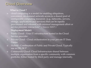 What is Cloud ?
 cloud computing is a model for enabling ubiquitous,
convenient, on-demand network access to a shared pool of
configurable computing resources (e.g., networks, servers,
storage, applications and services) that can be rapidly
provisioned and released with minimal management effort or
service provider interaction.“ ( Source NIST )
Deployment Model:
 Public Cloud - Your IT infrastructure hosted in the Cloud
Service provider
 Private Cloud - Cloud orchestration in your private IT Data
Centre
 Hybrid - Combination of Public and Private Cloud, Typically
use as DR/BCP
 Community Cloud: Cloud Infrastructure shared between
multiple organization from a specific community with common
portfolio, Either hosted by third party and manage internally.
 