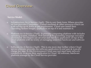 Service Model:
 Infrastructure-As-A-Service ( IaaS) : This is very basic form, Where provider
od Iaas provides Computers – Virtual machines & other resources which can
scale service up & down as per requirement. Cloud user install their
Operating System Images, application on top of it and maintain it.
 Platform-As-A-Service ( PaaS) : It provides computing platform with includes
operating system, Database, Web server & Programming language execution
enviroment. Developers can develop and run their application on top of this
cloud platform with no worry of managing underline hardware and software
layer.
 Software-As-A-Service ( SaaS) : This is one more step further where Cloud
service provider provides the software application to end user & typically
charge per user. In this Environment Cloud user just need basic network
connectivity to access their application in Cloud. All software, hardware
platform manage by the Cloud Service provider.
 