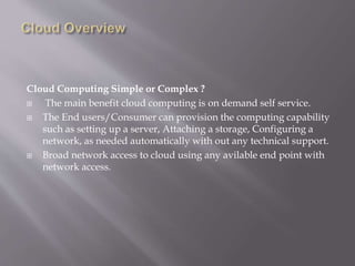 Cloud Computing Simple or Complex ?
 The main benefit cloud computing is on demand self service.
 The End users/Consumer can provision the computing capability
such as setting up a server, Attaching a storage, Configuring a
network, as needed automatically with out any technical support.
 Broad network access to cloud using any avilable end point with
network access.
 
