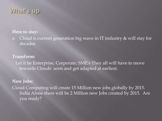 Here to stay:
 Cloud is current generation big wave in IT industry & will stay for
decades
Transform:
Let it be Enterprise, Corporate, SME's They all will have to move
towards Clouds soon and get adapted at earliest.
New Jobs:
Cloud Computing will create 15 Million new jobs globally by 2015.
India Alone there will be 2 Million new Jobs created by 2015. Are
you ready?
 