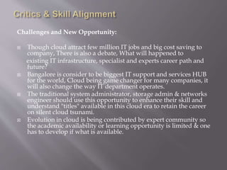 Challenges and New Opportunity:
 Though cloud attract few million IT jobs and big cost saving to
company, There is also a debate, What will happened to
existing IT infrastructure, specialist and experts career path and
future?
 Bangalore is consider to be biggest IT support and services HUB
for the world, Cloud being game changer for many companies, it
will also change the way IT department operates.
 The traditional system administrator, storage admin & networks
engineer should use this opportunity to enhance their skill and
understand "titles" available in this cloud era to retain the career
on silent cloud tsunami.
 Evolution in cloud is being contributed by expert community so
the academic availability or learning opportunity is limited & one
has to develop if what is available.
 