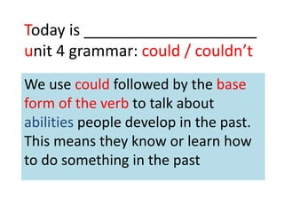 Today is ____________________
unit 4 grammar: could / couldn’t
We use could followed by the base
form of the verb to talk about
abilities people develop in the past.
This means they know or learn how
to do something in the past
 